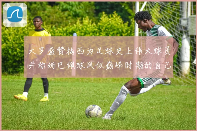 大罗盛赞梅西为足球史上伟大球员并称姆巴佩球风似巅峰时期的自己