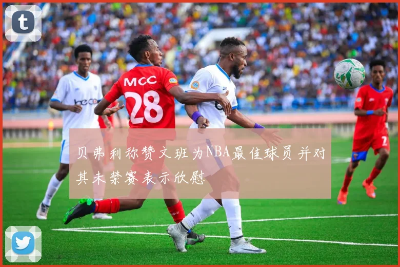 贝弗利称赞文班为NBA最佳球员并对其未禁赛表示欣慰