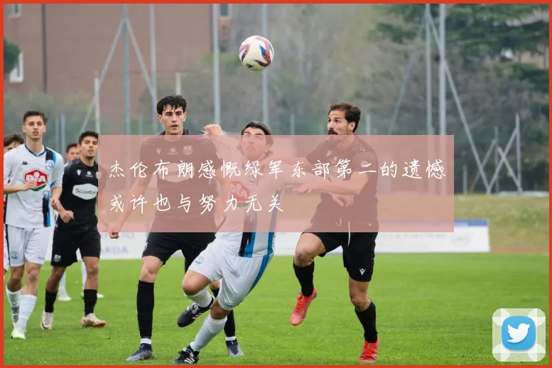 杰伦布朗感慨绿军东部第二的遗憾或许也与努力无关