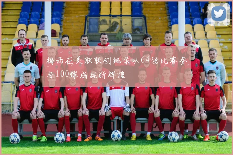 梅西在美职联创纪录以64场比赛参与100球成就新辉煌