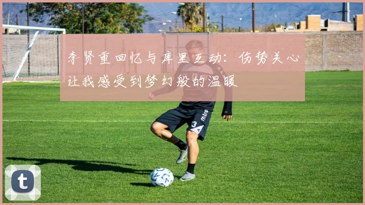 李贤重回忆与库里互动：伤势关心让我感受到梦幻般的温暖