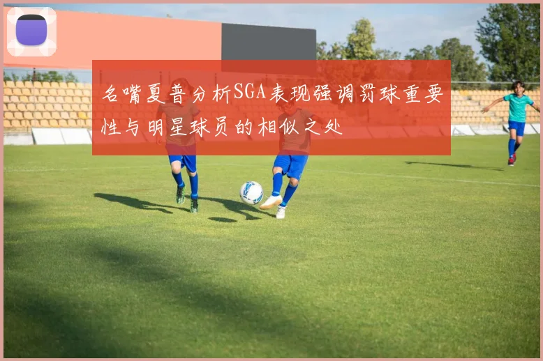 名嘴夏普分析SGA表现强调罚球重要性与明星球员的相似之处