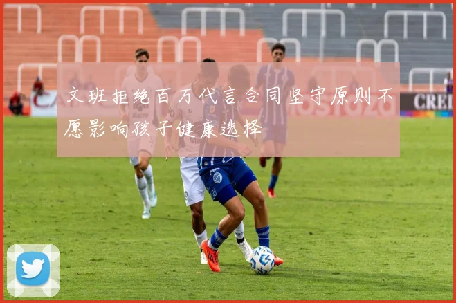 文班拒绝百万代言合同坚守原则不愿影响孩子健康选择
