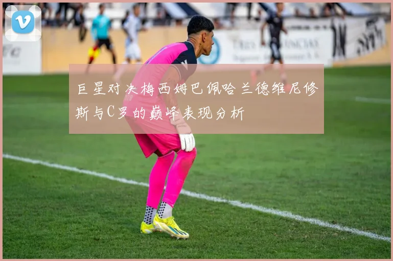 巨星对决梅西姆巴佩哈兰德维尼修斯与C罗的巅峰表现分析